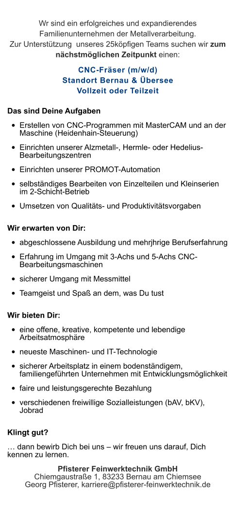 Wr sind ein erfolgreiches und expandierendes Familienunternehmen der Metallverarbeitung. Zur Unterstützung  unseres 25köpfigen Teams suchen wir zum nächstmöglichen Zeitpunkt einen: CNC-Fräser (m/w/d)Standort Bernau & ÜberseeVollzeit oder Teilzeit Das sind Deine Aufgaben •	Erstellen von CNC-Programmen mit MasterCAM und an der Maschine (Heidenhain-Steuerung) •	Einrichten unserer Alzmetall-, Hermle- oder Hedelius-Bearbeitungszentren •	Einrichten unserer PROMOT-Automation •	selbständiges Bearbeiten von Einzelteilen und Kleinserien im 2-Schicht-Betrieb •	Umsetzen von Qualitäts- und Produktivitätsvorgaben Wir erwarten von Dir: •	abgeschlossene Ausbildung und mehrjhrige Berufserfahrung •	Erfahrung im Umgang mit 3-Achs und 5-Achs CNC-Bearbeitungsmaschinen •	sicherer Umgang mit Messmittel •	Teamgeist und Spaß an dem, was Du tust Wir bieten Dir: •	eine offene, kreative, kompetente und lebendige Arbeitsatmosphäre •	neueste Maschinen- und IT-Technologie •	sicherer Arbeitsplatz in einem bodenständigem, familiengeführten Unternehmen mit Entwicklungsmöglichkeit •	faire und leistungsgerechte Bezahlung •	verschiedenen freiwillige Sozialleistungen (bAV, bKV), Jobrad Klingt gut? … dann bewirb Dich bei uns – wir freuen uns darauf, Dich kennen zu lernen. Pfisterer Feinwerktechnik GmbHChiemgaustraße 1, 83233 Bernau am ChiemseeGeorg Pfisterer, karriere@pfisterer-feinwerktechnik.de