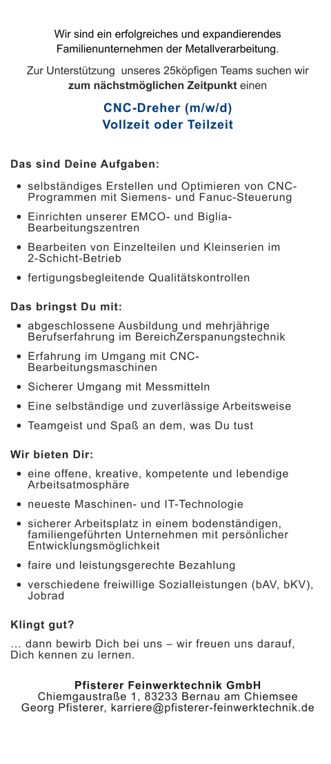 Wir sind ein erfolgreiches und expandierendes Familienunternehmen der Metallverarbeitung.  Zur Unterstützung  unseres 25köpfigen Teams suchen wir zum nächstmöglichen Zeitpunkt einen CNC-Dreher (m/w/d)Vollzeit oder Teilzeit Das sind Deine Aufgaben: •	selbständiges Erstellen und Optimieren von CNC-Programmen mit Siemens- und Fanuc-Steuerung •	Einrichten unserer EMCO- und Biglia-Bearbeitungszentren •	Bearbeiten von Einzelteilen und Kleinserien im 2-Schicht-Betrieb •	fertigungsbegleitende Qualitätskontrollen Das bringst Du mit: •	abgeschlossene Ausbildung und mehrjährige Berufserfahrung im BereichZerspanungstechnik •	Erfahrung im Umgang mit CNC-Bearbeitungsmaschinen •	Sicherer Umgang mit Messmitteln •	Eine selbständige und zuverlässige Arbeitsweise •	Teamgeist und Spaß an dem, was Du tust Wir bieten Dir: •	eine offene, kreative, kompetente und lebendige Arbeitsatmosphäre •	neueste Maschinen- und IT-Technologie •	sicherer Arbeitsplatz in einem bodenständigen, familiengeführten Unternehmen mit persönlicher Entwicklungsmöglichkeit •	faire und leistungsgerechte Bezahlung •	verschiedene freiwillige Sozialleistungen (bAV, bKV), Jobrad Klingt gut? … dann bewirb Dich bei uns – wir freuen uns darauf, Dich kennen zu lernen. Pfisterer Feinwerktechnik GmbHChiemgaustraße 1, 83233 Bernau am ChiemseeGeorg Pfisterer, karriere@pfisterer-feinwerktechnik.de